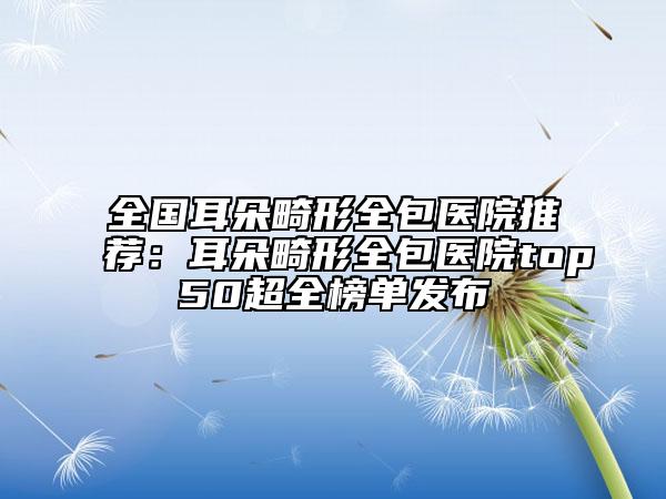 全國(guó)耳朵畸形全包醫(yī)院推薦：耳朵畸形全包醫(yī)院top50超全榜單發(fā)布