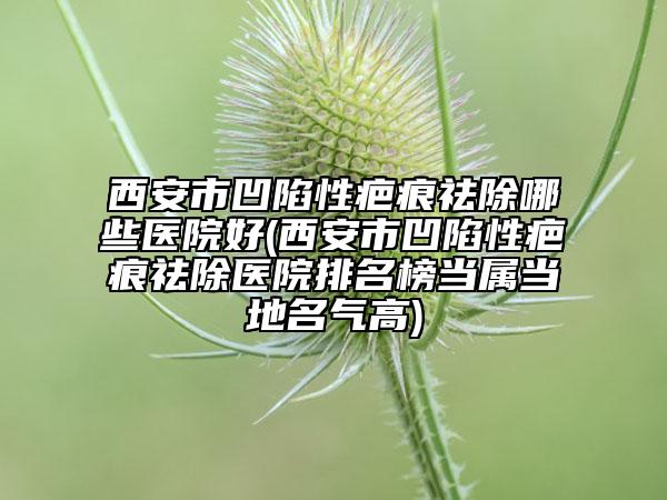 西安市凹陷性疤痕祛除哪些醫(yī)院好(西安市凹陷性疤痕祛除醫(yī)院排名榜當(dāng)屬當(dāng)?shù)孛麣飧?