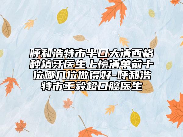 呼和浩特市半口大清西格種植牙醫(yī)生上榜清單前十位哪幾位做得好-呼和浩特市王毅超口腔醫(yī)生