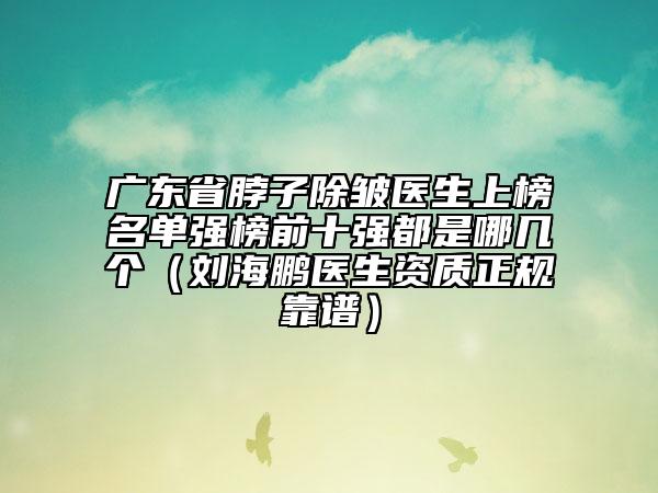 廣東省脖子除皺醫(yī)生上榜名單強榜前十強都是哪幾個（劉海鵬醫(yī)生資質(zhì)正規(guī)靠譜）