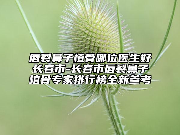 唇裂鼻子植骨哪位醫(yī)生好長春市-長春市唇裂鼻子植骨專家排行榜全新參考
