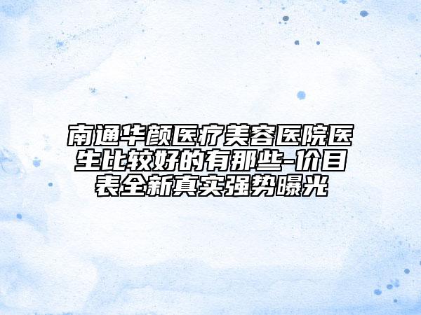 南通華顏醫(yī)療美容醫(yī)院醫(yī)生比較好的有那些-價目表全新真實(shí)強(qiáng)勢曝光