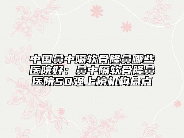 中國鼻中隔軟骨隆鼻哪些醫(yī)院好：鼻中隔軟骨隆鼻醫(yī)院50強(qiáng)上榜機(jī)構(gòu)盤點(diǎn)