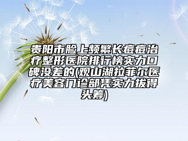 貴陽(yáng)市臉上頻繁長(zhǎng)痘痘治療整形醫(yī)院排行榜實(shí)力口碑沒差的(觀山湖拉菲爾醫(yī)療美容門診部憑實(shí)力拔得頭籌)