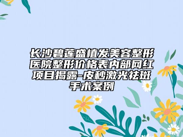 長(zhǎng)沙碧蓮盛植發(fā)美容整形醫(yī)院整形價(jià)格表內(nèi)部網(wǎng)紅項(xiàng)目揭露-皮秒激光祛斑手術(shù)案例