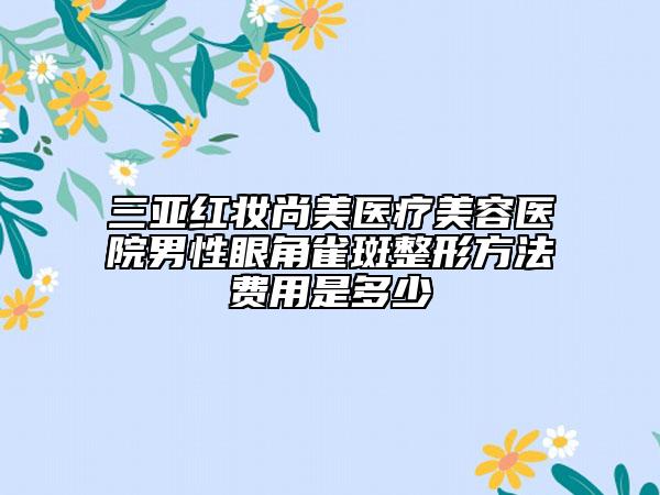 三亞紅妝尚美醫(yī)療美容醫(yī)院男性眼角雀斑整形方法費用是多少