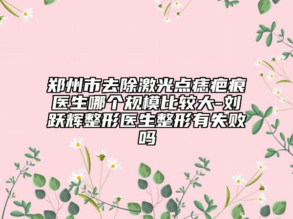 鄭州市去除激光點痣疤痕醫(yī)生哪個規(guī)模比較大-劉躍輝整形醫(yī)生整形有失敗嗎