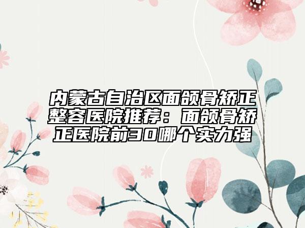 內(nèi)蒙古自治區(qū)面頜骨矯正整容醫(yī)院推薦：面頜骨矯正醫(yī)院前30哪個實力強(qiáng)