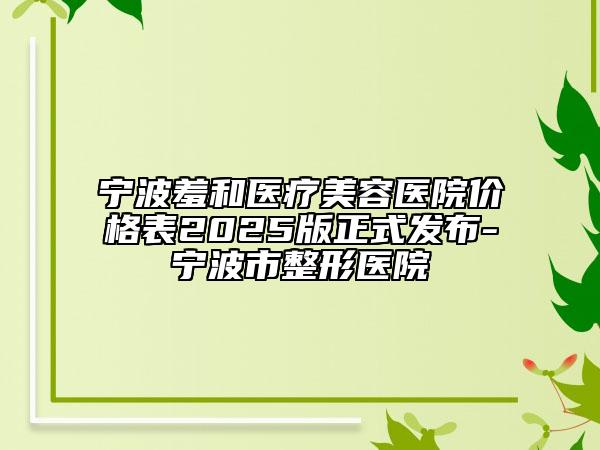 寧波羞和醫(yī)療美容醫(yī)院價格表2025版正式發(fā)布-寧波市整形醫(yī)院