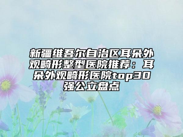 新疆維吾爾自治區(qū)耳朵外觀畸形整型醫(yī)院推薦：耳朵外觀畸形醫(yī)院top30強(qiáng)公立盤點(diǎn)