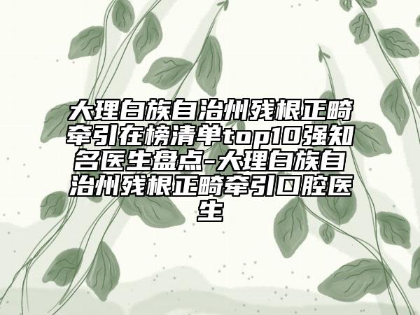 大理白族自治州殘根正畸牽引在榜清單top10強知名醫(yī)生盤點-大理白族自治州殘根正畸牽引口腔醫(yī)生
