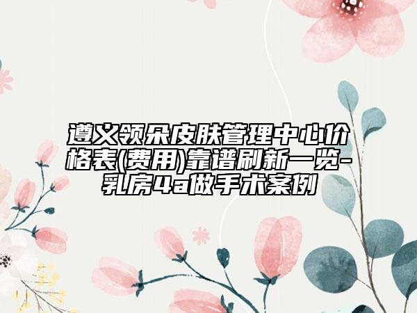 遵義領(lǐng)朵皮膚管理中心價格表(費(fèi)用)靠譜刷新一覽-乳房4a做手術(shù)案例
