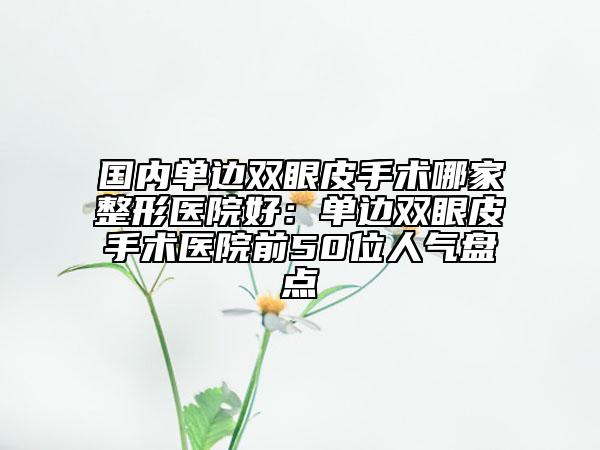 國內單邊雙眼皮手術哪家整形醫(yī)院好：單邊雙眼皮手術醫(yī)院前50位人氣盤點