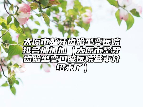 太原市整牙齒臉型變醫(yī)院排名加加加（太原市整牙齒臉型變口腔醫(yī)院基本介紹來了）