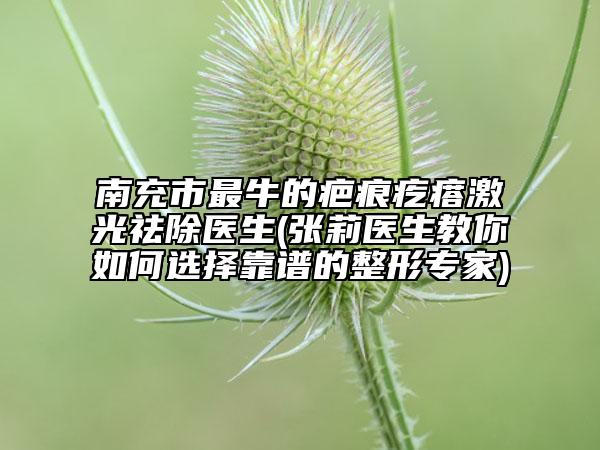南充市最牛的疤痕疙瘩激光祛除醫(yī)生(張莉醫(yī)生教你如何選擇靠譜的整形專家)