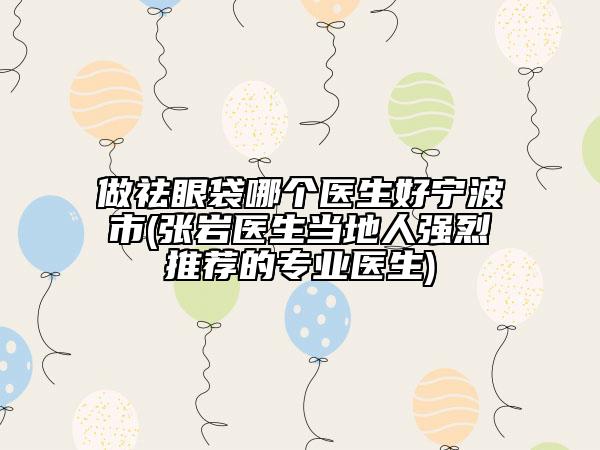 做祛眼袋哪個醫(yī)生好寧波市(張巖醫(yī)生當地人強烈推薦的專業(yè)醫(yī)生)