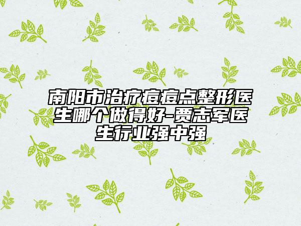 南陽(yáng)市治療痘痘點(diǎn)整形醫(yī)生哪個(gè)做得好-賈志軍醫(yī)生行業(yè)強(qiáng)中強(qiáng)