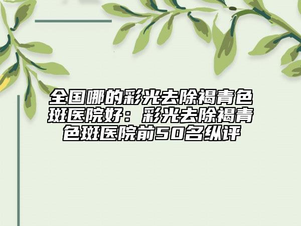 全國哪的彩光去除褐青色斑醫(yī)院好：彩光去除褐青色斑醫(yī)院前50名縱評