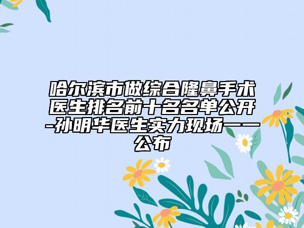 哈爾濱市做綜合隆鼻手術(shù)醫(yī)生排名前十名名單公開-孫明華醫(yī)生實(shí)力現(xiàn)場(chǎng)一一公布