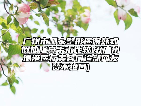 廣州市哪家整形醫(yī)院韓式假體隆鼻手術比較好(廣州瑞港醫(yī)療美容門診部網(wǎng)友贊不絕口)