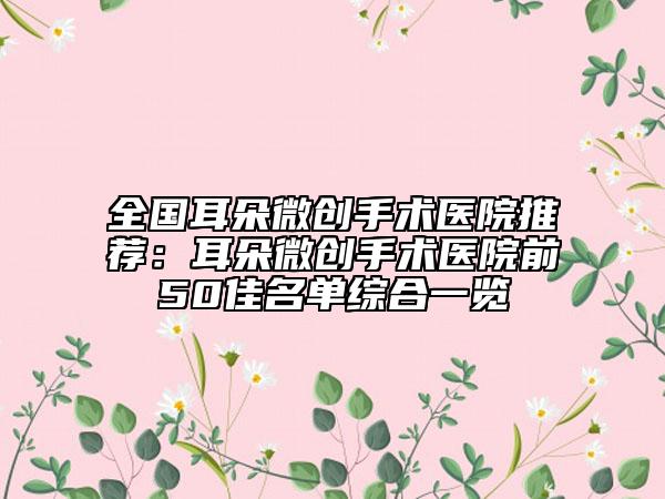 全國(guó)耳朵微創(chuàng)手術(shù)醫(yī)院推薦：耳朵微創(chuàng)手術(shù)醫(yī)院前50佳名單綜合一覽