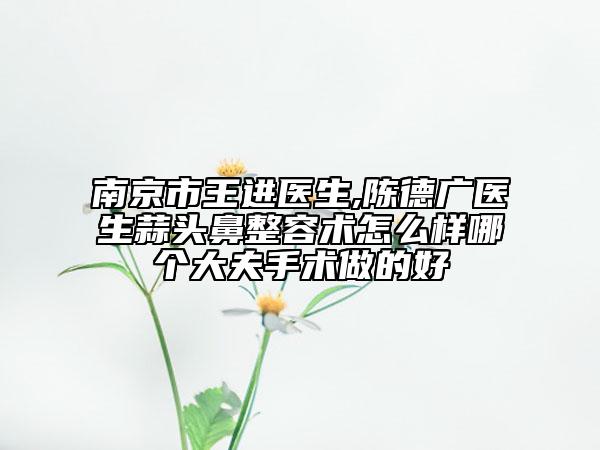 南京市王進(jìn)醫(yī)生,陳德廣醫(yī)生蒜頭鼻整容術(shù)怎么樣哪個大夫手術(shù)做的好