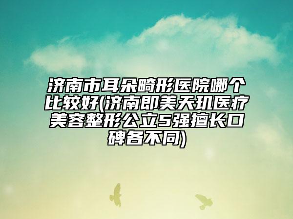 濟(jì)南市耳朵畸形醫(yī)院哪個比較好(濟(jì)南即美天璣醫(yī)療美容整形公立5強(qiáng)擅長口碑各不同)