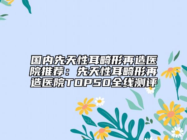 國內(nèi)先天性耳畸形再造醫(yī)院推薦：先天性耳畸形再造醫(yī)院TOP50全線測評