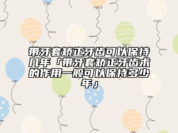 帶牙套矯正牙齒可以保持幾年「帶牙套矯正牙齒術(shù)的作用一般可以保持多少年」