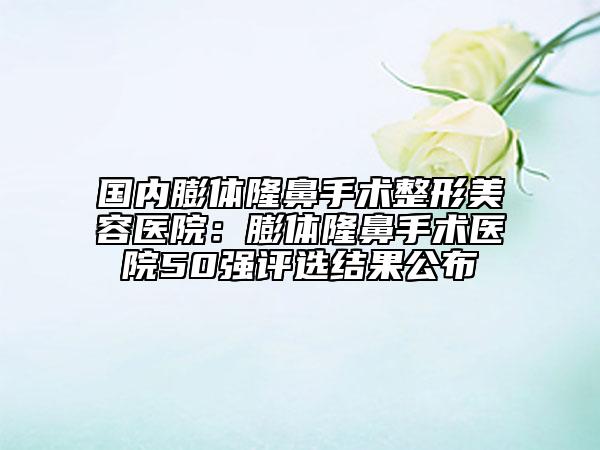 國內(nèi)膨體隆鼻手術(shù)整形美容醫(yī)院：膨體隆鼻手術(shù)醫(yī)院50強評選結(jié)果公布