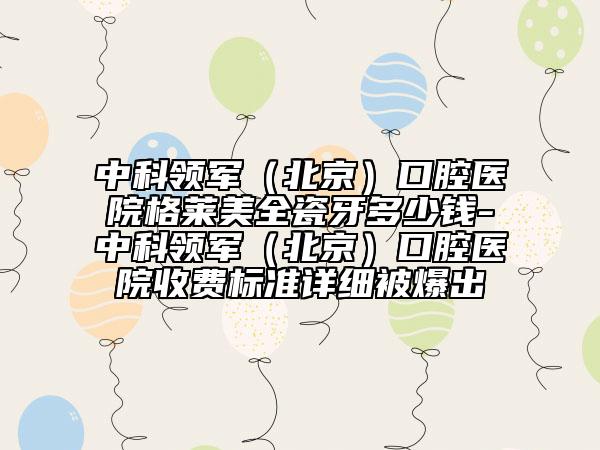中科領(lǐng)軍（北京）口腔醫(yī)院格萊美全瓷牙多少錢(qián)-中科領(lǐng)軍（北京）口腔醫(yī)院收費(fèi)標(biāo)準(zhǔn)詳細(xì)被爆出