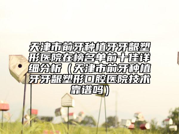 天津市前牙種植牙牙齦塑形醫(yī)院在榜名單前十佳詳細(xì)分析（天津市前牙種植牙牙齦塑形口腔醫(yī)院技術(shù)靠譜嗎）