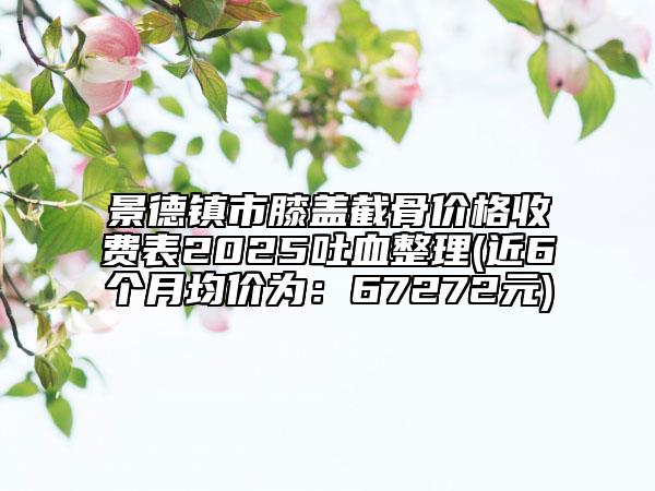 景德鎮(zhèn)市膝蓋截骨價格收費表2025吐血整理(近6個月均價為：67272元)