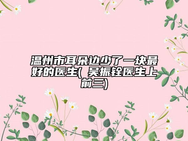 溫州市耳朵邊少了一塊最好的醫(yī)生(?吳振銓醫(yī)生上前三)