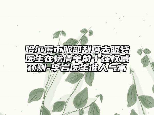哈爾濱市臉部刮痧去眼袋醫(yī)生在榜清單前十強(qiáng)權(quán)威預(yù)測(cè)-李巖醫(yī)生誰(shuí)人氣高