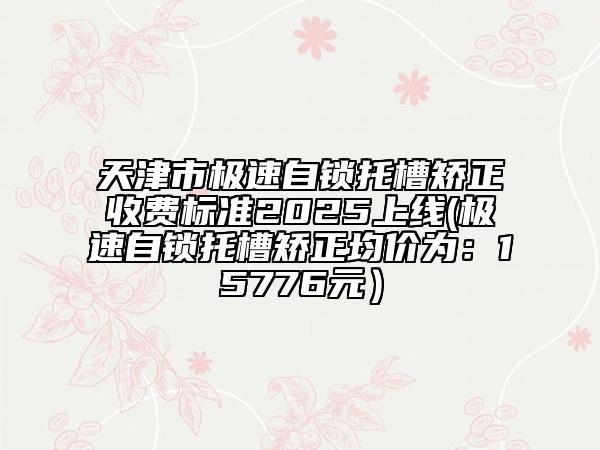 天津市極速自鎖托槽矯正收費標(biāo)準(zhǔn)2025上線(極速自鎖托槽矯正均價為：15776元）