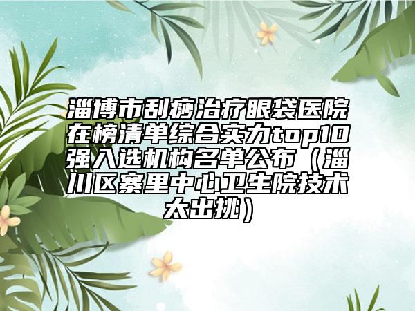 淄博市刮痧治療眼袋醫(yī)院在榜清單綜合實力top10強入選機構(gòu)名單公布（淄川區(qū)寨里中心衛(wèi)生院技術(shù)太出挑）
