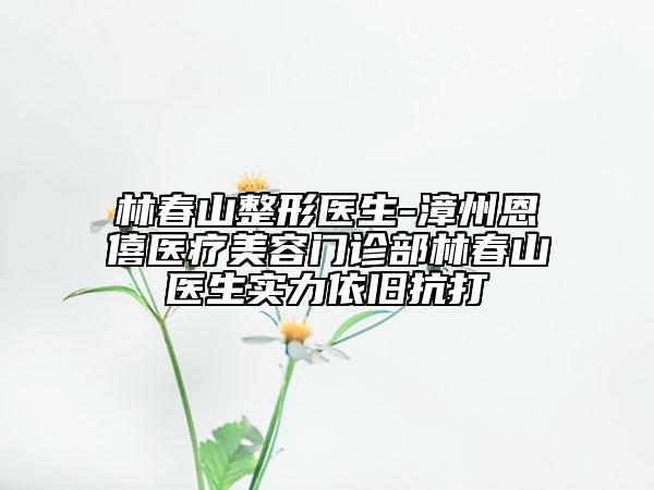 林春山整形醫(yī)生-漳州恩僖醫(yī)療美容門診部林春山醫(yī)生實力依舊抗打