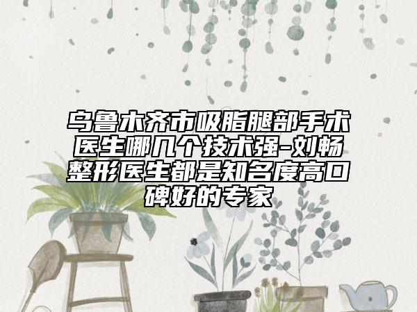 烏魯木齊市吸脂腿部手術(shù)醫(yī)生哪幾個技術(shù)強(qiáng)-劉暢整形醫(yī)生都是知名度高口碑好的專家