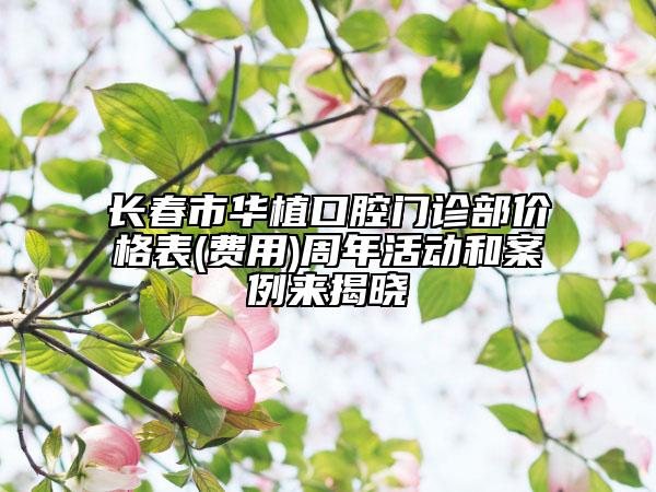 長春市華植口腔門診部價(jià)格表(費(fèi)用)周年活動和案例來揭曉