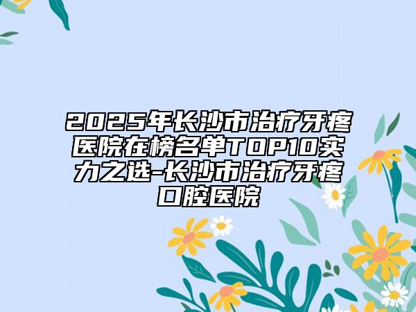 2025年長沙市治療牙疼醫(yī)院在榜名單TOP10實力之選-長沙市治療牙疼口腔醫(yī)院
