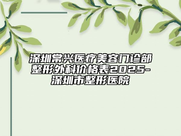 深圳常興醫(yī)療美容門(mén)診部整形外科價(jià)格表2025-深圳市整形醫(yī)院