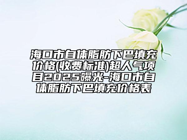 ?？谑凶泽w脂肪下巴填充價(jià)格(收費(fèi)標(biāo)準(zhǔn))超人氣項(xiàng)目2025曝光-海口市自體脂肪下巴填充價(jià)格表