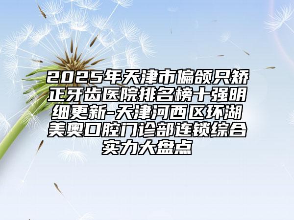 2025年天津市偏頜只矯正牙齒醫(yī)院排名榜十強明細更新-天津河西區(qū)環(huán)湖美奧口腔門診部連鎖綜合實力大盤點