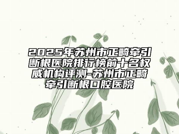 2025年蘇州市正畸牽引斷根醫(yī)院排行榜前十名權威機構評測-蘇州市正畸牽引斷根口腔醫(yī)院