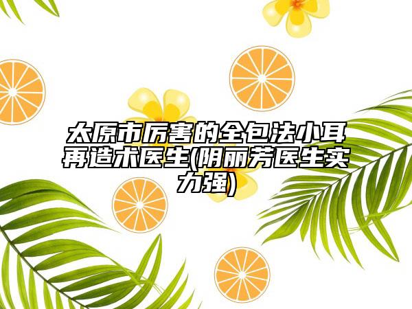 太原市厲害的全包法小耳再造術(shù)醫(yī)生(陰麗芳醫(yī)生實(shí)力強(qiáng))