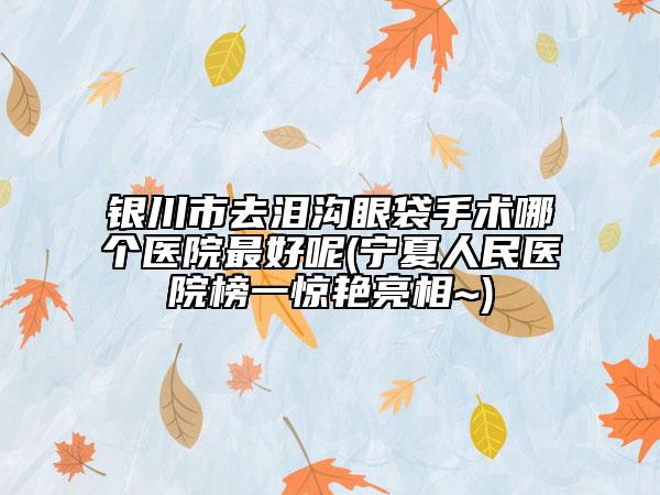 銀川市去淚溝眼袋手術(shù)哪個醫(yī)院最好呢(寧夏人民醫(yī)院榜一驚艷亮相~)