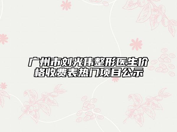 廣州市劉光偉整形醫(yī)生價格收費表熱門項目公示