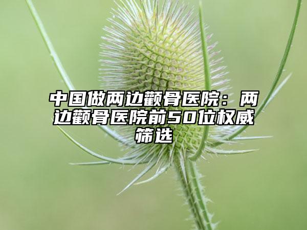 中國做兩邊顴骨醫(yī)院：兩邊顴骨醫(yī)院前50位權(quán)威篩選