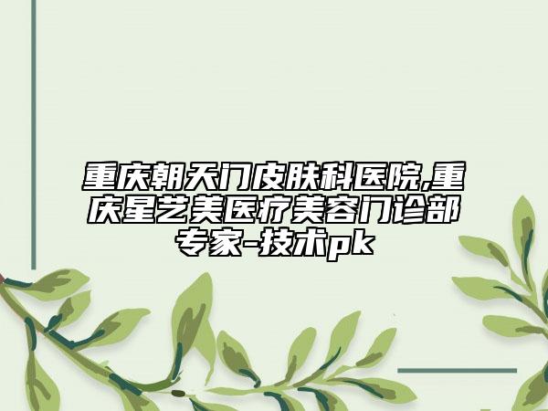 重慶朝天門皮膚科醫(yī)院,重慶星藝美醫(yī)療美容門診部專家-技術(shù)pk